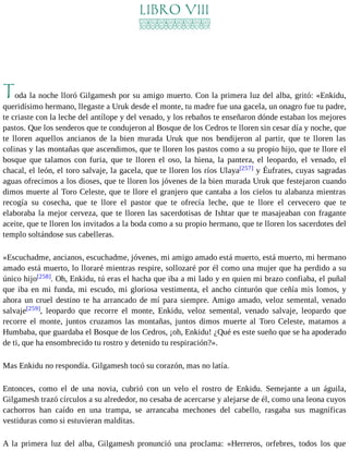 LIBRO VIII 
Toda la noche lloró Gilgamesh por su amigo muerto. Con la primera luz del alba, gritó: «Enkidu, 
queridísimo hermano, llegaste a Uruk desde el monte, tu madre fue una gacela, un onagro fue tu padre, 
te criaste con la leche del antílope y del venado, y los rebaños te enseñaron dónde estaban los mejores 
pastos. Que los senderos que te condujeron al Bosque de los Cedros te lloren sin cesar día y noche, que 
te lloren aquellos ancianos de la bien murada Uruk que nos bendijeron al partir, que te lloren las 
colinas y las montañas que ascendimos, que te lloren los pastos como a su propio hijo, que te llore el 
bosque que talamos con furia, que te lloren el oso, la hiena, la pantera, el leopardo, el venado, el 
chacal, el león, el toro salvaje, la gacela, que te lloren los ríos Ulaya[257] y Éufrates, cuyas sagradas 
aguas ofrecimos a los dioses, que te lloren los jóvenes de la bien murada Uruk que festejaron cuando 
dimos muerte al Toro Celeste, que te llore el granjero que cantaba a los cielos tu alabanza mientras 
recogía su cosecha, que te llore el pastor que te ofrecía leche, que te llore el cervecero que te 
elaboraba la mejor cerveza, que te lloren las sacerdotisas de Ishtar que te masajeaban con fragante 
aceite, que te lloren los invitados a la boda como a su propio hermano, que te lloren los sacerdotes del 
templo soltándose sus cabelleras. 
«Escuchadme, ancianos, escuchadme, jóvenes, mi amigo amado está muerto, está muerto, mi hermano 
amado está muerto, lo lloraré mientras respire, sollozaré por él como una mujer que ha perdido a su 
único hijo[258]. Oh, Enkidu, tú eras el hacha que iba a mi lado y en quien mi brazo confiaba, el puñal 
que iba en mi funda, mi escudo, mi gloriosa vestimenta, el ancho cinturón que ceñía mis lomos, y 
ahora un cruel destino te ha arrancado de mí para siempre. Amigo amado, veloz semental, venado 
salvaje[259], leopardo que recorre el monte, Enkidu, veloz semental, venado salvaje, leopardo que 
recorre el monte, juntos cruzamos las montañas, juntos dimos muerte al Toro Celeste, matamos a 
Humbaba, que guardaba el Bosque de los Cedros, ¡oh, Enkidu! ¿Qué es este sueño que se ha apoderado 
de ti, que ha ensombrecido tu rostro y detenido tu respiración?». 
Mas Enkidu no respondía. Gilgamesh tocó su corazón, mas no latía. 
Entonces, como el de una novia, cubrió con un velo el rostro de Enkidu. Semejante a un águila, 
Gilgamesh trazó círculos a su alrededor, no cesaba de acercarse y alejarse de él, como una leona cuyos 
cachorros han caído en una trampa, se arrancaba mechones del cabello, rasgaba sus magníficas 
vestiduras como si estuvieran malditas. 
A la primera luz del alba, Gilgamesh pronunció una proclama: «Herreros, orfebres, todos los que 
 