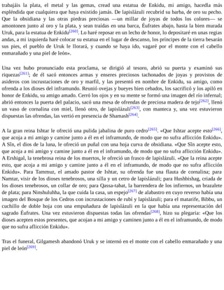 trabajáis la plata, el metal y las gemas, cread una estatua de Enkidu, mi amigo, hacedla más 
espléndida que cualquiera que haya existido jamás. De lapislázuli recubrid su barba, de oro su pecho. 
Que la obsidiana y las otras piedras preciosas —un millar de joyas de todos los colores— se 
amontonen junto al oro y la plata, y sean traídas en una barca, Éufrates abajo, hasta la bien murada 
Uruk, para la estatua de Enkidu[260]. Lo haré reposar en un lecho de honor, lo depositaré en unas regias 
andas, a mi izquierda haré colocar su estatua en el lugar de descanso, los príncipes de la tierra besarán 
sus pies, el pueblo de Uruk le llorará, y cuando se haya ido, vagaré por el monte con el cabello 
enmarañado y una piel de león». 
Una vez hubo pronunciado esta proclama, se dirigió al tesoro, abrió su puerta y examinó sus 
riquezas[261]; de él sacó entonces armas y enseres preciosos tachonados de joyas y provistos de 
asideros con incrustaciones de oro y marfil, y las presentó en nombre de Enkidu, su amigo, como 
ofrenda a los dioses del inframundo. Reunió ovejas y bueyes bien cebados, los sacrificó y los apiló en 
honor de Enkidu, su amigo amado. Cerró los ojos y en su mente se formó una imagen del río infernal; 
abrió entonces la puerta del palacio, sacó una mesa de ofrendas de preciosa madera de tejo[262], llenó 
un vaso de cornalina con miel, llenó otro, de lapislázuli[263], con manteca y, una vez estuvieron 
dispuestas las ofrendas, las vertió en presencia de Shamash[264]. 
A la gran reina Ishtar le ofreció una pulida jabalina de puro cedro[265]. «Que Ishtar acepte esto[266], 
que acoja a mi amigo y camine junto a él en el inframundo, de modo que no sufra aflicción Enkidu». 
A Sîn, el dios de la luna, le ofreció un puñal con una hoja curva de obsidiana. «Que Sîn acepte esto, 
que acoja a mi amigo y camine junto a él en el inframundo, de modo que no sufra aflicción Enkidu». 
A Ershigal, la tenebrosa reina de los muertos, le ofreció un frasco de lapislázuli. «Que la reina acepte 
esto, que acoja a mi amigo y camine junto a él en el inframundo, de modo que no sufra aflicción 
Enkidu». Para Tammuz, el amado pastor de Ishtar, su ofrenda fue una flauta de cornalina; para 
Namtar, visir de los dioses tenebrosos, una silla y un cetro de lapislázuli; para Hushbishag, criada de 
los dioses tenebrosos, un collar de oro; para Qassa-tabat, la barrendera de los infiernos, un brazalete 
de plata; para Ninshuluhha, la que cuida la casa, un espejo[267] de alabastro en cuyo reverso había una 
imagen del Bosque de los Cedros con incrustaciones de rubí y lapislázuli; para el matarife, Bibbu, un 
cuchillo de doble hoja con una empuñadura de lapislázuli en la que había una representación del 
sagrado Éufrates. Una vez estuvieron dispuestas todas las ofrendas[268], hizo su plegaria: «Que los 
dioses acepten estos presentes, que acojan a mi amigo y caminen junto a él en el inframundo, de modo 
que no sufra aflicción Enkidu». 
Tras el funeral, Gilgamesh abandonó Uruk y se internó en el monte con el cabello enmarañado y una 
piel de león[269]. 
 