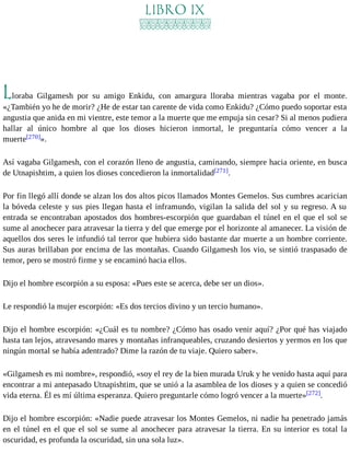 LIBRO IX 
Lloraba Gilgamesh por su amigo Enkidu, con amargura lloraba mientras vagaba por el monte. 
«¿También yo he de morir? ¿He de estar tan carente de vida como Enkidu? ¿Cómo puedo soportar esta 
angustia que anida en mi vientre, este temor a la muerte que me empuja sin cesar? Si al menos pudiera 
hallar al único hombre al que los dioses hicieron inmortal, le preguntaría cómo vencer a la 
muerte[270]». 
Así vagaba Gilgamesh, con el corazón lleno de angustia, caminando, siempre hacia oriente, en busca 
de Utnapishtim, a quien los dioses concedieron la inmortalidad[271]. 
Por fin llegó allí donde se alzan los dos altos picos llamados Montes Gemelos. Sus cumbres acarician 
la bóveda celeste y sus pies llegan hasta el inframundo, vigilan la salida del sol y su regreso. A su 
entrada se encontraban apostados dos hombres-escorpión que guardaban el túnel en el que el sol se 
sume al anochecer para atravesar la tierra y del que emerge por el horizonte al amanecer. La visión de 
aquellos dos seres le infundió tal terror que hubiera sido bastante dar muerte a un hombre corriente. 
Sus auras brillaban por encima de las montañas. Cuando Gilgamesh los vio, se sintió traspasado de 
temor, pero se mostró firme y se encaminó hacia ellos. 
Dijo el hombre escorpión a su esposa: «Pues este se acerca, debe ser un dios». 
Le respondió la mujer escorpión: «Es dos tercios divino y un tercio humano». 
Dijo el hombre escorpión: «¿Cuál es tu nombre? ¿Cómo has osado venir aquí? ¿Por qué has viajado 
hasta tan lejos, atravesando mares y montañas infranqueables, cruzando desiertos y yermos en los que 
ningún mortal se había adentrado? Dime la razón de tu viaje. Quiero saber». 
«Gilgamesh es mi nombre», respondió, «soy el rey de la bien murada Uruk y he venido hasta aquí para 
encontrar a mi antepasado Utnapishtim, que se unió a la asamblea de los dioses y a quien se concedió 
vida eterna. Él es mí última esperanza. Quiero preguntarle cómo logró vencer a la muerte»[272]. 
Dijo el hombre escorpión: «Nadie puede atravesar los Montes Gemelos, ni nadie ha penetrado jamás 
en el túnel en el que el sol se sume al anochecer para atravesar la tierra. En su interior es total la 
oscuridad, es profunda la oscuridad, sin una sola luz». 
 