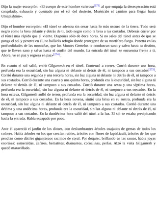 Dijo la mujer escorpión: «El cuerpo de este hombre valeroso[273] al que empuja la desesperación está 
congelado, exhausto y quemado por el sol del desierto. Muéstrale el camino para llegar hasta 
Utnapishtim». 
Dijo el hombre escorpión: «El túnel se adentra sin cesar hasta lo más oscuro de la tierra. Todo será 
negro como la brea delante y detrás de ti, todo negro como la brea a tus costados. Deberás correr por 
el túnel más rápido que el viento. Dispones sólo de doce horas. Si no sales del túnel antes de que se 
ponga el sol y penetre en él, no hallarás refugio donde protegerte de su mortífero fuego. Penetra en las 
profundidades de las montañas, que los Montes Gemelos te conduzcan sano y salvo hasta tu destino, 
que te lleven sano y salvo hasta el confín del mundo. La entrada del túnel se encuentra frente a ti. 
Ahora, ve en paz y regresa en paz»[274]. 
En cuanto el sol salió, entró Gilgamesh en el túnel. Comenzó a correr. Corrió durante una hora, 
profunda era la oscuridad, sin luz alguna ni delante ni detrás de él, ni tampoco a sus costados[275]. 
Corrió durante una segunda y una tercera horas, sin luz alguna ni delante ni detrás de él, ni tampoco a 
sus costados. Corrió durante una cuarta y una quinta horas, profunda era la oscuridad, sin luz alguna ni 
delante ni detrás de él, ni tampoco a sus costados. Corrió durante una sexta y una séptima horas, 
profunda era la oscuridad, sin luz alguna ni delante ni detrás de él, ni tampoco a sus costados. En la 
hora octava, Gilgamesh aulló de terror, profunda era la oscuridad, sin luz alguna ni delante ni detrás 
de él, ni tampoco a sus costados. En la hora novena, sintió una brisa en su rostro, profunda era la 
oscuridad, sin luz alguna ni delante ni detrás de él, ni tampoco a sus costados. Corrió durante una 
décima y una undécima horas, profunda era la oscuridad, sin luz alguna ni delante ni detrás de él, ni 
tampoco a sus costados. En la duodécima hora salió del túnel a la luz. El sol se estaba precipitando 
hacia la entrada. Había escapado por poco. 
Ante él apareció el jardín de los dioses, con deslumbrantes árboles cuajados de gemas de todos los 
colores. Había árboles en los que crecían rubíes, árboles con flores de lapislázuli, árboles de los que 
pendían como dátiles gigantescos racimos de coral. Por doquier, brillando en las ramas, había joyas 
enormes: esmeraldas, zafiros, hematites, diamantes, cornalinas, perlas. Alzó la vista Gilgamesh y 
quedó maravillado. 
 