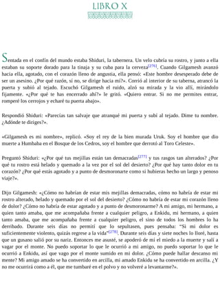 LIBRO X 
Sentada en el confín del mundo estaba Shiduri, la tabernera. Un velo cubría su rostro, y junto a ella 
estaban su soporte dorado para la tinaja y su cuba para la cerveza[276]. Cuando Gilgamesh avanzó 
hacia ella, agotado, con el corazón lleno de angustia, ella pensó: «Este hombre desesperado debe de 
ser un asesino. ¿Por qué razón, sí no, se dirige hacia mí?». Corrió al interior de su taberna, atrancó la 
puerta y subió al tejado. Escuchó Gilgamesh el ruido, alzó su mirada y la vio allí, mirándolo 
fijamente. «¿Por qué te has encerrado ahí?» le gritó. «Quiero entrar. Si no me permites entrar, 
romperé los cerrojos y echaré tu puerta abajo». 
Respondió Shiduri: «Parecías tan salvaje que atranqué mi puerta y subí al tejado. Dime tu nombre. 
¿Adónde te diriges?». 
«Gilgamesh es mi nombre», replicó. «Soy el rey de la bien murada Uruk. Soy el hombre que dio 
muerte a Humbaba en el Bosque de los Cedros, soy el hombre que derrotó al Toro Celeste». 
Preguntó Shiduri: «¿Por qué tus mejillas están tan demacradas[277] y tus rasgos tan alterados? ¿Por 
qué tu rostro está helado y quemado a la vez por el sol del desierto? ¿Por qué hay tanto dolor en tu 
corazón? ¿Por qué estás agotado y a punto de desmoronarte como si hubieras hecho un largo y penoso 
viaje?». 
Dijo Gilgamesh: «¿Cómo no habrían de estar mis mejillas demacradas, cómo no habría de estar mi 
rostro alterado, helado y quemado por el sol del desierto? ¿Cómo no habría de estar mi corazón lleno 
de dolor? ¿Cómo no habría de estar agotado y a punto de desmoronarme? A mi amigo, mi hermano, a 
quien tanto amaba, que me acompañaba frente a cualquier peligro, a Enkidu, mi hermano, a quien 
tanto amaba, que me acompañaba frente a cualquier peligro, el sino de todos los hombres lo ha 
derribado. Durante seis días no permití que lo sepultasen, pues pensaba: “Si mi dolor es 
suficientemente violento, quizás regrese a la vida”[278]. Durante seis días y siete noches lo lloré, hasta 
que un gusano salió por su nariz. Entonces me asusté, se apoderó de mí el miedo a la muerte y salí a 
vagar por el monte. No puedo soportar lo que le ocurrió a mi amigo, no puedo soportar lo que le 
ocurrió a Enkidu, así que vago por el monte sumido en mi dolor. ¿Cómo puede hallar descanso mi 
mente? Mi amigo amado se ha convertido en arcilla, mi amado Enkidu se ha convertido en arcilla. ¿Y 
no me ocurrirá como a él, que me tumbaré en el polvo y no volveré a levantarme?». 
 
