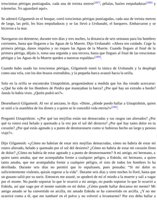 trescientas pértigas puntiagudas, cada una de treinta metros[287], pélalas, hazles empuñaduras[288] y 
tráemelas. Yo aguardaré aquí». 
Se adentró Gilgamesh en el bosque, cortó trescientas pértigas puntiagudas, cada una de treinta metros 
de largo, las peló, les hizo empuñaduras y se las llevó a Urshanabi, el barquero. Embarcaron y se 
hicieron a la mar. 
Navegaron sin detenerse, durante tres días y tres noches, la distancia de seis semanas para los hombres 
corrientes, hasta que llegaron a las Aguas de la Muerte. Dijo Urshanabi: «Ahora ten cuidado. Coge la 
primera pértiga, danos impulso y no toques las Aguas de la Muerte. Cuando llegues al final de la 
primera pértiga, déjala ir, toma una segunda y una tercera, hasta que llegues al final de las trescientas 
pértigas y las Aguas de la Muerte queden a nuestras espaldas»[289]. 
Cuando hubo usado las trescientas pértigas, Gilgamesh tomó la túnica de Urshanabi y la desplegó 
como una vela, con los dos brazos extendidos, y la pequeña barca avanzó hacia la orilla. 
Solo en la orilla se encontraba Utnapishtim, preguntándose a medida que los iba viendo acercarse: 
«¿Qué ha sido de los Hombres de Piedra que manejaban la barca? ¿Por qué hay un extraño a bordo? 
Jamás lo había visto. ¿Quién podrá ser?». 
Desembarcó Gilgamesh. Al ver al anciano, le dijo: «Dime, ¿dónde puedo hallar a Utnapishtim, quien 
se unió a la asamblea de los dioses y a quien se le concedió vida eterna?»[290]. 
Preguntó Utnapishtim: «¿Por qué tus mejillas están tan demacradas y tus rasgos tan alterados? ¿Por 
qué tu rostro está helado y quemado a la vez por el sol del desierto? ¿Por qué hay tanto dolor en tu 
corazón? ¿Por qué estás agotado y a punto de desmoronarte como si hubieras hecho un largo y penoso 
viaje?». 
Dijo Gilgamesh: «¿Cómo no habrían de estar mis mejillas demacradas, cómo no habría de estar mi 
rostro alterado, helado y quemado por el sol del desierto? ¿Cómo no habría de estar mi corazón lleno 
de dolor? ¿Cómo no habría de estar agotado y a punto de desmoronarme? A mi amigo, mi hermano, a 
quien tanto amaba, que me acompañaba frente a cualquier peligro, a Enkidu, mi hermano, a quien 
tanto amaba, que me acompañaba frente a cualquier peligro, el sino de todos los hombres lo ha 
derribado. Durante seis días no permití que lo sepultasen, pues pensaba: “Si mi dolor es 
suficientemente violento, quizás regrese a la vida”. Durante seis días y siete noches lo lloré, hasta que 
un gusano salió por su nariz. Entonces me asusté, se apoderó de mí el miedo a la muerte y salí a vagar 
por el monte. No puedo soportar lo que le ocurrió a mi amigo, no puedo soportar lo que le ocurrió a 
Enkidu, así que vago por el monte sumido en mi dolor. ¿Cómo puede hallar descanso mi mente? Mi 
amigo amado se ha convertido en arcilla, mi amado Enkidu se ha convertido en arcilla. ¿Y no me 
ocurrirá como a él, que me tumbaré en el polvo y no volveré a levantarme? Por eso debo hallar a 
 