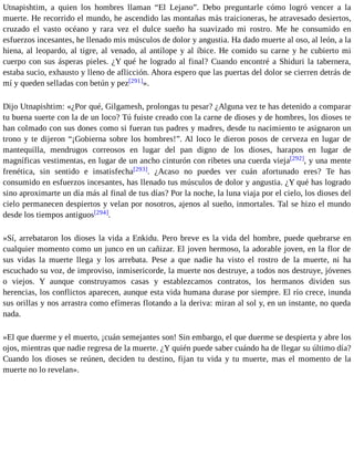 Utnapishtim, a quien los hombres llaman “El Lejano”. Debo preguntarle cómo logró vencer a la 
muerte. He recorrido el mundo, he ascendido las montañas más traicioneras, he atravesado desiertos, 
cruzado el vasto océano y rara vez el dulce sueño ha suavizado mi rostro. Me he consumido en 
esfuerzos incesantes, he llenado mis músculos de dolor y angustia. Ha dado muerte al oso, al león, a la 
hiena, al leopardo, al tigre, al venado, al antílope y al íbice. He comido su carne y he cubierto mi 
cuerpo con sus ásperas pieles. ¿Y qué he logrado al final? Cuando encontré a Shiduri la tabernera, 
estaba sucio, exhausto y lleno de aflicción. Ahora espero que las puertas del dolor se cierren detrás de 
mí y queden selladas con betún y pez[291]». 
Dijo Utnapishtim: «¿Por qué, Gilgamesh, prolongas tu pesar? ¿Alguna vez te has detenido a comparar 
tu buena suerte con la de un loco? Tú fuiste creado con la carne de dioses y de hombres, los dioses te 
han colmado con sus dones como si fueran tus padres y madres, desde tu nacimiento te asignaron un 
trono y te dijeron “¡Gobierna sobre los hombres!”. Al loco le dieron posos de cerveza en lugar de 
mantequilla, mendrugos correosos en lugar del pan digno de los dioses, harapos en lugar de 
magníficas vestimentas, en lugar de un ancho cinturón con ribetes una cuerda vieja[292], y una mente 
frenética, sin sentido e insatisfecha[293]. ¿Acaso no puedes ver cuán afortunado eres? Te has 
consumido en esfuerzos incesantes, has llenado tus músculos de dolor y angustia. ¿Y qué has logrado 
sino aproximarte un día más al final de tus días? Por la noche, la luna viaja por el cielo, los dioses del 
cielo permanecen despiertos y velan por nosotros, ajenos al sueño, inmortales. Tal se hizo el mundo 
desde los tiempos antiguos[294]. 
»Sí, arrebataron los dioses la vida a Enkidu. Pero breve es la vida del hombre, puede quebrarse en 
cualquier momento como un junco en un cañizar. El joven hermoso, la adorable joven, en la flor de 
sus vidas la muerte llega y los arrebata. Pese a que nadie ha visto el rostro de la muerte, ni ha 
escuchado su voz, de improviso, inmisericorde, la muerte nos destruye, a todos nos destruye, jóvenes 
o viejos. Y aunque construyamos casas y establezcamos contratos, los hermanos dividen sus 
herencias, los conflictos aparecen, aunque esta vida humana durase por siempre. El río crece, inunda 
sus orillas y nos arrastra como efímeras flotando a la deriva: miran al sol y, en un instante, no queda 
nada. 
»El que duerme y el muerto, ¡cuán semejantes son! Sin embargo, el que duerme se despierta y abre los 
ojos, mientras que nadie regresa de la muerte. ¿Y quién puede saber cuándo ha de llegar su último día? 
Cuando los dioses se reúnen, deciden tu destino, fijan tu vida y tu muerte, mas el momento de la 
muerte no lo revelan». 
 