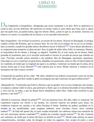 LIBRO XI 
Dijo Gilgamesh a Utnapishtim: «Imaginaba que serías semejante a un dios. Pero tu apariencia es 
como la mía, no eres diferente. Mi intención era luchar contra ti, pero ahora que estoy ante ti, ahora 
que veo quién eres, no puedo luchar, algo me retiene. Dime, ¿cómo es que tú, un mortal, venciste a la 
muerte y te uniste a la asamblea de los dioses y se te concedió vida eterna?». 
Dijo Utnapishtim: «Te revelaré un misterio, un secreto de los dioses. Ocurrió en Shuruppak, la antigua 
ciudad a orillas del Éufrates, que tú conoces bien. Yo viví allí en un tiempo, fui su rey en un tiempo, 
hace ya mucho, cuando los grandes dioses decidieron enviar el Diluvio[295]. Cinco dioses decidieron y 
se conjuraron para mantener su plan secreto: Anu, el padre de todos ellos; Enlil, el consejero; Ninurta, 
el mayordomo de los dioses, y Ennugi, su alguacil. También Ea, el más astuto de los dioses, había 
prestado el juramento, pero yo le escuché susurrando el secreto al cercado de juncos que rodeaba mi 
casa. “Cercado, cercado, presta atención a mis palabras. Rey de Shuruppak, apresúrate, apresúrate, 
echa abajo tu casa y construye un gran barco, abandona tus posesiones, salva tu vida. El barco habrá de 
ser cuadrado, de modo que su longitud sea igual a su anchura. Construye un tejado que lo cubra, de la 
misma forma que el Gran Abismo[296] está cubierto por la tierra. Reúne entonces y embarca en él 
ejemplares de toda criatura viviente”. 
»Comprendí las palabras de Ea y dije: “Mi señor, obedeceré tus órdenes exactamente como me las has 
transmitido. Mas ¿qué diré cuando la gente me pregunte por qué construyo tan gran embarcación?”. 
»Respondió Ea: “Contéstales que Enlil te aborrece, que no puedes vivir en esta ciudad por más tiempo, 
ni tampoco caminar sobre la tierra, que pertenece a Enlil; que es tu destino descender al Gran Abismo 
y vivir con Ea, tu señor, y que Ea dejará llover abundancia sobre ellos. Todos ellos recibirán lo que 
quieren, y aún más[297]”. 
»Diseñé la estructura, dibujé los planos[298]. Con las primeras luces del alba, todos se reunieron, los 
carpinteros trajeron sus sierras y sus hachas, los cesteros trajeron sus piedras para alisar, los 
cordeleros trajeron sus cuerdas y los niños llevaban el betún. También los pobres ayudaban en la 
medida de sus posibilidades, unos cargaban tablones, otros clavaban clavos, otros cortaban 
madera[299]. Al final del quinto día, el casco estaba terminado: las cubiertas tenían una extensión de 
tres mil seiscientos metros cuadrados[300], medían los costados sesenta metros[301] de alto. Construí 
seis cubiertas, de modo que la altura del barco se dividía en siete[302]. Dividí cada cubierta en nueve 
compartimentos, introduje cuñas de desagüe en todos los agujeros, hice acopio de palos y otros 
 