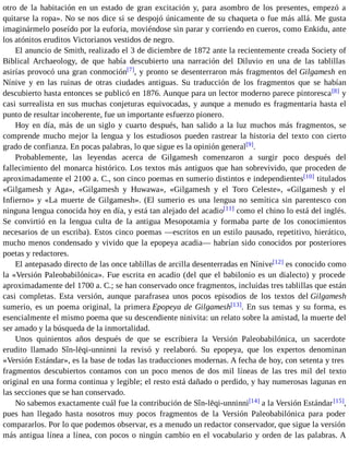 otro de la habitación en un estado de gran excitación y, para asombro de los presentes, empezó a 
quitarse la ropa». No se nos dice si se despojó únicamente de su chaqueta o fue más allá. Me gusta 
imaginármelo poseído por la euforia, moviéndose sin parar y corriendo en cueros, como Enkidu, ante 
los atónitos eruditos Victorianos vestidos de negro. 
El anuncio de Smith, realizado el 3 de diciembre de 1872 ante la recientemente creada Society of 
Biblical Archaeology, de que había descubierto una narración del Diluvio en una de las tablillas 
asirías provocó una gran conmoción[7], y pronto se desenterraron más fragmentos del Gilgamesh en 
Nínive y en las ruinas de otras ciudades antiguas. Su traducción de los fragmentos que se habían 
descubierto hasta entonces se publicó en 1876. Aunque para un lector moderno parece pintoresca[8] y 
casi surrealista en sus muchas conjeturas equivocadas, y aunque a menudo es fragmentaria hasta el 
punto de resultar incoherente, fue un importante esfuerzo pionero. 
Hoy en día, más de un siglo y cuarto después, han salido a la luz muchos más fragmentos, se 
comprende mucho mejor la lengua y los estudiosos pueden rastrear la historia del texto con cierto 
grado de confianza. En pocas palabras, lo que sigue es la opinión general[9]. 
Probablemente, las leyendas acerca de Gilgamesh comenzaron a surgir poco después del 
fallecimiento del monarca histórico. Los textos más antiguos que han sobrevivido, que proceden de 
aproximadamente el 2100 a. C., son cinco poemas en sumerio distintos e independientes[10] titulados 
«Gilgamesh y Aga», «Gilgamesh y Huwawa», «Gilgamesh y el Toro Celeste», «Gilgamesh y el 
Infierno» y «La muerte de Gilgamesh». (El sumerio es una lengua no semítica sin parentesco con 
ninguna lengua conocida hoy en día, y está tan alejado del acadio[11] como el chino lo está del inglés. 
Se convirtió en la lengua culta de la antigua Mesopotamia y formaba parte de los conocimientos 
necesarios de un escriba). Estos cinco poemas —escritos en un estilo pausado, repetitivo, hierático, 
mucho menos condensado y vivido que la epopeya acadia— habrían sido conocidos por posteriores 
poetas y redactores. 
El antepasado directo de las once tablillas de arcilla desenterradas en Nínive[12] es conocido como 
la «Versión Paleobabilónica». Fue escrita en acadio (del que el babilonio es un dialecto) y procede 
aproximadamente del 1700 a. C.; se han conservado once fragmentos, incluidas tres tablillas que están 
casi completas. Esta versión, aunque parafrasea unos pocos episodios de los textos del Gilgamesh 
sumerio, es un poema original, la primera Epopeya de Gilgamesh[13]. En sus temas y su forma, es 
esencialmente el mismo poema que su descendiente ninivita: un relato sobre la amistad, la muerte del 
ser amado y la búsqueda de la inmortalidad. 
Unos quinientos años después de que se escribiera la Versión Paleobabilónica, un sacerdote 
erudito llamado Sîn-lēqi-unninni la revisó y reelaboró. Su epopeya, que los expertos denominan 
«Versión Estándar», es la base de todas las traducciones modernas. A fecha de hoy, con setenta y tres 
fragmentos descubiertos contamos con un poco menos de dos mil líneas de las tres mil del texto 
original en una forma continua y legible; el resto está dañado o perdido, y hay numerosas lagunas en 
las secciones que se han conservado. 
No sabemos exactamente cuál fue la contribución de Sîn-lēqi-unninni[14] a la Versión Estándar [15], 
pues han llegado hasta nosotros muy pocos fragmentos de la Versión Paleobabilónica para poder 
compararlos. Por lo que podemos observar, es a menudo un redactor conservador, que sigue la versión 
más antigua línea a línea, con pocos o ningún cambio en el vocabulario y orden de las palabras. A 
 