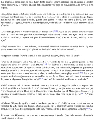 mas regresó al barco, pues no halló lugar donde posarse. Esperé, entonces cogí un cuervo y lo solté. 
Partió el cuervo y, al retirarse el agua, halló una rama y se posó en ella, picoteó, alzó el vuelo y no 
regresó. 
»Cuando las aguas se hubieron secado y apareció la tierra, puse en libertad a los animales que tenía 
conmigo, sacrifiqué una oveja en la cumbre de la montaña y se la ofrecí a los dioses. Luego dispuse 
dos hileras de siete vasos rituales, quemé unos juncos y ramas de cedro y mirto. Los dioses 
percibieron la fragancia, olieron la dulce fragancia y, como moscas, se arremolinaron alrededor de las 
ofrendas. 
»Cuando llegó Aruru, elevó al cielo su collar de lapislázuli[313], regalo de Anu cuando comenzaron sus 
amoríos. “Juro por este precioso ornamento que jamás olvidaré estos días. Que todos los dioses 
acudan al sacrificio, excepto Enlil, pues imprudentemente envió el Gran Diluvio y destruyó a mis 
hijos”. 
»Llegó entonces Enlil. Al ver el barco, se enfureció, mostró su ira contra los otros dioses. “¿Quién 
ayudó a estos humanos a escapar? ¿Acaso no debía el Diluvio destruirlos a todos?”. 
»Respondió Ninurta: “¿Quién sino Ea, el más astuto de nosotros, podría idear tal cosa?”. 
»Dijo Ea al consejero Enlil: “Tú, el más sabio y valiente de los dioses, ¿cómo pudiste ser tan 
imprudente como para enviar el Gran Diluvio[314] para destruir a la humanidad? Se debe castigar al 
pecador por sus pecados, castigar al criminal por su crimen, mas sé clemente, no permitas que mueran 
todos los hombres a causa de los pecados de algunos. En lugar de un diluvio, deberías haber enviado 
leones que diezmaran a la raza humana, o lobos, o una hambruna, o una plaga mortal[315]. Por lo que 
respecta a mi solemne juramento, yo no revelé el secreto de los dioses, sólo se lo susurré a un cercado 
de juncos y, al parecer, Utnapishtim lo oyó[316]. Ahora tú debes decidir cuál ha de ser su destino”. 
»Subió entonces Enlil al barco, tomó mi mano, me hizo salir y luego hizo salir a mi esposa. Nos 
ordenó arrodillarnos delante de él, tocó nuestras frentes y, de pie entre nosotros, nos bendijo: 
“Escuchadme, oh dioses: Hasta ahora, Utnapishtim era un hombre mortal. Mas a partir de ahora, él y 
su esposa serán dioses como nosotros, vivirán para siempre, lejos, en la fuente de los ríos[317]”. Y aquí 
vivimos. 
»Y ahora, Gilgamesh, ¿quién reunirá a los dioses por tu bien? ¿Quién los convencerá para que te 
concedan la vida eterna que buscas? ¿Cómo sabrán que la mereces? Supera primero esta prueba: 
permanece, sin más, despierto durante siete días. Vence al sueño, y quizás vencerás a la muerte[318]». 
Se sentó, pues, Gilgamesh contra un muro para comenzar la prueba. Nada más sentarse, el sueño lo 
envolvió como la niebla. 
 