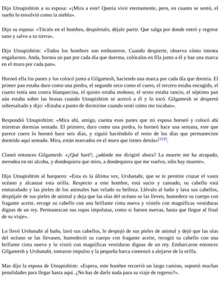 Dijo Utnapishtim a su esposa: «¡Mira a este! Quería vivir eternamente, pero, en cuanto se sentó, el 
sueño lo envolvió como la niebla». 
Dijo su esposa: «Tócalo en el hombro, despiértalo, déjale partir. Que salga por donde entró y regrese 
sano y salvo a su tierra». 
Dijo Utnapishtim: «Todos los hombres son embusteros. Cuando despierte, observa cómo intenta 
engañarnos. Anda, hornea un pan por cada día que duerma, colócalos en fila junto a él y haz una marca 
en el muro por cada pan». 
Horneó ella los panes y los colocó junto a Gilgamesh, haciendo una marca por cada día que dormía. El 
primer pan estaba duro como una piedra, el segundo seco como el cuero, el tercero estaba encogido, el 
cuarto tenía una costra blanquecina, el quinto estaba mohoso, el sexto estaba rancio, el séptimo pan 
aún estaba sobre las brasas cuando Utnapishtim se acercó a él y lo tocó. Gilgamesh se despertó 
sobresaltado y dijo: «Estaba a punto de dormirme cuando sentí cómo me tocabas». 
Respondió Utnapishtim: «Mira ahí, amigo, cuenta esos panes que mi esposa horneó y colocó ahí 
mientras dormías sentado. El primero, duro como una piedra, lo horneó hace una semana, este que 
parece cuero lo horneó hace seis días, y siguió haciéndolo el resto de los días que permaneciste 
dormido aquí sentado. Mira, están marcados en el muro que tienes detrás»[319]. 
Clamó entonces Gilgamesh: «¿Qué haré?, ¿adónde me dirigiré ahora? La muerte me ha atrapado, 
merodea en mi alcoba, y dondequiera que miro, a dondequiera que me vuelvo, sólo hay muerte». 
Dijo Utnapishtim al barquero: «Esta es la última vez, Urshanabi, que se te permite cruzar el vasto 
océano y alcanzar esta orilla. Respecto a este hombre, está sucio y cansado, su cabello está 
enmarañado y las pieles de los animales han velado su belleza. Llévalo al baño y lava sus cabellos, 
despójale de sus pieles de animal y deja que las olas del océano se las lleven, humedece su cuerpo con 
fragante aceite, recoge su cabello con una brillante cinta nueva y vístelo con magníficas vestiduras 
dignas de un rey. Permanezcan sus ropas impolutas, como si fuesen nuevas, hasta que llegue al final 
de su viaje». 
Lo llevó Urshanabi al baño, lavó sus cabellos, le despojó de sus pieles de animal y dejó que las olas 
del océano se las llevasen, humedeció su cuerpo con fragante aceite, recogió su cabello con una 
brillante cinta nueva y lo vistió con magníficas vestiduras dignas de un rey. Embarcaron entonces 
Gilgamesh y Urshanabi, tomaron impulso y la pequeña barca comenzó a alejarse de la orilla. 
Mas dijo la esposa de Utnapishtim: «Espera, este hombre recorrió un largo camino, soportó muchas 
penalidades para llegar hasta aquí. ¿No has de darle nada para su viaje de regreso?». 
 