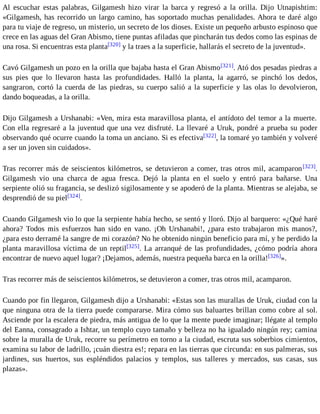 Al escuchar estas palabras, Gilgamesh hizo virar la barca y regresó a la orilla. Dijo Utnapishtim: 
«Gilgamesh, has recorrido un largo camino, has soportado muchas penalidades. Ahora te daré algo 
para tu viaje de regreso, un misterio, un secreto de los dioses. Existe un pequeño arbusto espinoso que 
crece en las aguas del Gran Abismo, tiene puntas afiladas que pincharán tus dedos como las espinas de 
una rosa. Si encuentras esta planta[320] y la traes a la superficie, hallarás el secreto de la juventud». 
Cavó Gilgamesh un pozo en la orilla que bajaba hasta el Gran Abismo[321]. Ató dos pesadas piedras a 
sus pies que lo llevaron hasta las profundidades. Halló la planta, la agarró, se pinchó los dedos, 
sangraron, cortó la cuerda de las piedras, su cuerpo salió a la superficie y las olas lo devolvieron, 
dando boqueadas, a la orilla. 
Dijo Gilgamesh a Urshanabi: «Ven, mira esta maravillosa planta, el antídoto del temor a la muerte. 
Con ella regresaré a la juventud que una vez disfruté. La llevaré a Uruk, pondré a prueba su poder 
observando qué ocurre cuando la toma un anciano. Si es efectiva[322], la tomaré yo también y volveré 
a ser un joven sin cuidados». 
Tras recorrer más de seiscientos kilómetros, se detuvieron a comer, tras otros mil, acamparon[323]. 
Gilgamesh vio una charca de agua fresca. Dejó la planta en el suelo y entró para bañarse. Una 
serpiente olió su fragancia, se deslizó sigilosamente y se apoderó de la planta. Mientras se alejaba, se 
desprendió de su piel[324]. 
Cuando Gilgamesh vio lo que la serpiente había hecho, se sentó y lloró. Dijo al barquero: «¿Qué haré 
ahora? Todos mis esfuerzos han sido en vano. ¡Oh Urshanabi!, ¿para esto trabajaron mis manos?, 
¿para esto derramé la sangre de mi corazón? No he obtenido ningún beneficio para mí, y he perdido la 
planta maravillosa víctima de un reptil[325]. La arranqué de las profundidades, ¿cómo podría ahora 
encontrar de nuevo aquel lugar? ¡Dejamos, además, nuestra pequeña barca en la orilla![326]». 
Tras recorrer más de seiscientos kilómetros, se detuvieron a comer, tras otros mil, acamparon. 
Cuando por fin llegaron, Gilgamesh dijo a Urshanabi: «Estas son las murallas de Uruk, ciudad con la 
que ninguna otra de la tierra puede compararse. Mira cómo sus baluartes brillan como cobre al sol. 
Asciende por la escalera de piedra, más antigua de lo que la mente puede imaginar; llégate al templo 
del Eanna, consagrado a Ishtar, un templo cuyo tamaño y belleza no ha igualado ningún rey; camina 
sobre la muralla de Uruk, recorre su perímetro en torno a la ciudad, escruta sus soberbios cimientos, 
examina su labor de ladrillo, ¡cuán diestra es!; repara en las tierras que circunda: en sus palmeras, sus 
jardines, sus huertos, sus espléndidos palacios y templos, sus talleres y mercados, sus casas, sus 
plazas». 
 