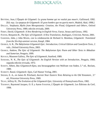 BIBLIOGRAFÍA 
BOTTÉRO, Jean, L’Épopée de Gilgameš: Le grana homme qui ne voulait pas mourir, Gallimard, 1992. 
[Ed. esp.: La epopeya de Gilgamesh: El gran hombre que no quería morir, Madrid, Akal, 1998.] 
DALLEY, Stephanie, Myths from Mesopotamia: Creation, the Flood, Gilgamesh and Others , Oxford 
University Press, 1989; edición revisada, 2000. 
FERRY, David, Gilgamesh: A New Rendering in English Verse, Farrar, Straus and Giroux, 1992. 
FOSTER, Benjamin R., The Epic of Gilgamesh: A New Translation, Analogues, Criticism, Norton, 2001. 
GARDNER, John, y John MAIER, con la colaboración de Richard A. Henshaw, Gilgamesh: Translated 
from the Sîn-lēqi-unninni version, Knopf, 1984. 
GEORGE, A. R., The Babylonian Gilgamesh Epic: Introduction, Critical Edition and Cuneiform Texts, 2 
vols., Oxford University Press, 2003. 
GEORGE, Andrew, The Epic of Gilgamesh: The Babylonian Epic Poem and Other Texts in Akkadian 
and Sumerian, Penguin, 1999. 
KOVACS, Maureen Gallery, The Epic of Gilgamesh, Stanford, 1989. 
SANDARS, N. K., The Epic of Gilgamesh: An English Version with an Introduction , Penguin, 1960; 
segunda edición revisada, 1972. 
SCHOTT, Albert, Das Gilgamesch-Epos, neu herausgegeben von Wolfram von Soden, 5.a ed., Reclam, 
1989. 
SCHROTT, Raoul, Gilgamesh: Epos, Carl Hanser Verlag, 2001. 
SPEISER, E. A., en James B. Pritchard, Ancient Near Eastern Texts Relating to the Old Testament , 3.a 
ed., Princeton University Press, 1969. 
TIGAY, Jeffrey H., The Evolution of the Gilgamesh Epic, University of Pennsylvania Press, 1982. 
TOURNAY, Raymond Jacques, O. P, y Aaron S HAFFER, L’Épopée de Gilgamesh, Les Éditions du Cerf, 
1998. 
 