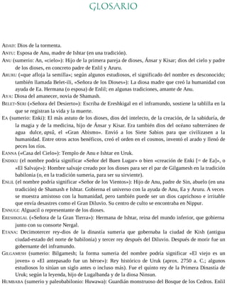 GLOSARIO 
ADAD: Dios de la tormenta. 
ANTU: Esposa de Anu, madre de Ishtar (en una tradición). 
ANU (sumerio: An, «cielo»): Hijo de la primera pareja de dioses, Ánsar y Kisar; dios del cielo y padre 
de los dioses, en concreto padre de Enlil y Aruru. 
ARURU («que afloja la semilla»; según algunos estudiosos, el significado del nombre es desconocido; 
también llamada Belet-ili, «Señora de los Dioses»): La diosa madre que creó la humanidad con 
ayuda de Ea. Hermana (o esposa) de Enlil; en algunas tradiciones, amante de Anu. 
AYA: Diosa del amanecer, novia de Shamash. 
BELET-SERI («Señora del Desierto»): Escriba de Ereshkigal en el inframundo, sostiene la tablilla en la 
que se registran la vida y la muerte. 
EA (sumerio: Enki): El más astuto de los dioses, dios del intelecto, de la creación, de la sabiduría, de 
la magia y de la medicina, hijo de Ánsar y Kisar. Era también dios del océano subterráneo de 
agua dulce, apsû, el «Gran Abismo». Envió a los Siete Sabios para que civilizasen a la 
humanidad. Entre otros actos benéficos, creó el orden en el cosmos, inventó el arado y llenó de 
peces los ríos. 
EANNA («Casa del Cielo»): Templo de Anu e Ishtar en Uruk. 
ENDIKU (el nombre podría significar «Señor del Buen Lugar» o bien «creación de Enki [= de Ea]», o 
«El Salvaje»): Hombre salvaje creado por los dioses para ser el par de Gilgamesh en la tradición 
babilonia (o, en la tradición sumeria, para ser su sirviente). 
ENLIL (el nombre podría significar «Señor de los Vientos»): Hijo de Anu, padre de Sin, abuelo (en una 
tradición) de Shamash e Ishtar. Gobierna el universo con la ayuda de Anu, Ea y Aruru. A veces 
se muestra amistoso con la humanidad, pero también puede ser un dios caprichoso e irritable 
que envía desastres como el Gran Diluvio. Su centro de culto se encontraba en Nippur. 
ENNUGI: Alguacil o representante de los dioses. 
ERESHKIGAL («Señora de la Gran Tierra»): Hermana de Ishtar, reina del mundo inferior, que gobierna 
junto con su consorte Nergal. 
ETANA: Decimotercer rey-dios de la dinastía sumeria que gobernaba la ciudad de Kish (antigua 
ciudad-estado del norte de babilonia) y tercer rey después del Diluvio. Después de morir fue un 
gobernante del inframundo. 
GILGAMESH (sumerio: Bilgamesh; la forma sumeria del nombre podría significar «El viejo es un 
joven» o «El antepasado fue un héroe»): Rey histórico de Uruk (aprox. 2750 a. C.; algunos 
estudiosos lo sitúan un siglo antes o incluso más). Fue el quinto rey de la Primera Dinastía de 
Uruk; según la leyenda, hijo de Lugalbanda y de la diosa Ninsun. 
HUMBABA (sumerio y paleobabilonio: Huwawa): Guardián monstruoso del Bosque de los Cedros. Enlil 
 