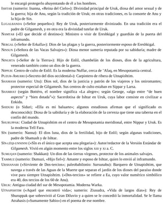 le encargó protegerlo ahuyentando de él a los hombres. 
ISHTAR (sumerio: Inanna, «Reina del Cielo»): Divinidad principal de Uruk, diosa del amor sexual y de 
la guerra; hija de Anu, según la tradición de Uruk; en otras tradiciones, es la consorte de Anu y 
la hija de Sin. 
LUGALBANDA («Señor pequeño»): Rey de Uruk, posteriormente divinizado. En una tradición era el 
padre de Gilgamesh, y en otra era la divinidad tutelar de Uruk. 
NAMTAR («El que decide el destino»): Ministro o visir de Ereshkigal y guardián de la puerta del 
inframundo. 
NERGAL («Señor de Erkalla»): Dios de las plagas y la guerra, posteriormente esposo de Ereshkigal. 
NINSUN («Señora de las Vacas Salvajes»): Diosa menor sumeria reputada por su sabiduría; madre de 
Gilgamesh. 
NINURTA («Señor de la Tierra»): Hijo de Enlil, chambelán de los dioses, dios de la agricultura, 
venerado también como un dios de la guerra. 
NIPPUR: Centro de culto de Enlil. Es la moderna Nuffar, cerca de ’Afaq, en Mesopotamia central. 
PUZUR-AMURRI («Secreto del dios occidental»): Carpintero de ribera de Utnapishtim. 
SHAMASH (sumerio: Utu): Dios sol, dios de la justicia y patrón de los viajeros y los oniromantes; 
protector especial de Gilgamesh. Sus centros de culto estaban en Sippar y Larsa. 
SHAMHAT (según Bottéro, el nombre significa «La alegre»; según George, «algo entre “de buen 
aspecto” y “bien dotada”»): Sacerdotisa de Ishtar en Uruk, cuya labor consiste en civilizar a 
Enkidu. 
SHIDURI (o Siduri; «Ella es mi baluarte»; algunos estudiosos afirman que el significado es 
desconocido): Diosa de la sabiduría y de la elaboración de la cerveza que tiene una taberna en el 
confín del mundo. 
SHURUPPAK: Ciudad de Utnapishtim en el centro de Mesopotamia meridional, entre Nippur y Uruk. Es 
la moderna Tell Fara. 
SÎN (sumerio: Nanna): El dios luna, dios de la fertilidad, hijo de Enlil; según algunas tradiciones, 
padre de Shamash y de Ishtar. 
SÎN-LĒQI-UNNINNI («Sîn es el único que acepta una plegaria»): Autor/redactor de la Versión Estándar de 
Gilgamesh. Vivió en algún momento entre los siglos XIII y XI a. C. 
SUMUQAN (sumerio: Shakkan): Un dios de las tierras vírgenes, protector de los animales salvajes. 
TAMMUZ (sumerio: Dumuzi, «Hijo fiel»): Amante y esposo de Ishtar, quien lo envió al inframundo. 
URSHANABI («Sirviente de Dos-tercios»; paleobabilonio: Sursunabu): Barquero de Utnapishtim, que 
navega a través de las Aguas de la Muerte que separan el jardín de los dioses del paraíso donde 
vive para siempre Utnapishtim. («Dos-tercios» se refiere a Ea, cuyo valor numérico simbólico 
era 40, dos tercios de los 60 de Anu). 
URUK: Antigua ciudad del sur de Mesopotamia. Moderna Warka. 
UTNAPISHTIM («Aquel que encontró vida»; sumerio: Ziusudra, «Vida de largos días»): Rey de 
Shuruppak que sobrevivió al Gran Diluvio y a quien se le concedió la inmortalidad. Se le llama 
Atrahasis («Sumamente Sabio») en el poema de ese nombre. 
 