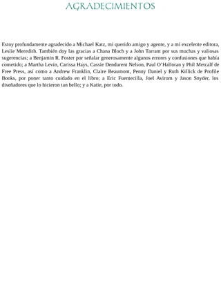 AGRADECIMIENTOS 
Estoy profundamente agradecido a Michael Katz, mi querido amigo y agente, y a mi excelente editora, 
Leslie Meredith. También doy las gracias a Chana Bloch y a John Tarrant por sus muchas y valiosas 
sugerencias; a Benjamin R. Foster por señalar generosamente algunos errores y confusiones que había 
cometido; a Martha Levin, Carissa Hays, Cassie Dendurent Nelson, Paul O’Halloran y Phil Metcalf de 
Free Press, así como a Andrew Franklin, Claire Beaumont, Penny Daniel y Ruth Killick de Profile 
Books, por poner tanto cuidado en el libro; a Eric Fuentecilla, Joel Avirom y Jason Snyder, los 
diseñadores que lo hicieron tan bello; y a Katie, por todo. 
 