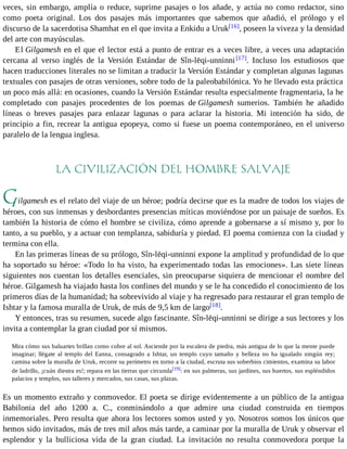 veces, sin embargo, amplía o reduce, suprime pasajes o los añade, y actúa no como redactor, sino 
como poeta original. Los dos pasajes más importantes que sabemos que añadió, el prólogo y el 
discurso de la sacerdotisa Shamhat en el que invita a Enkidu a Uruk[16], poseen la viveza y la densidad 
del arte con mayúsculas. 
El Gilgamesh en el que el lector está a punto de entrar es a veces libre, a veces una adaptación 
cercana al verso inglés de la Versión Estándar de Sîn-lēqi-unninni [17]. Incluso los estudiosos que 
hacen traducciones literales no se limitan a traducir la Versión Estándar y completan algunas lagunas 
textuales con pasajes de otras versiones, sobre todo de la paleobabilónica. Yo he llevado esta práctica 
un poco más allá: en ocasiones, cuando la Versión Estándar resulta especialmente fragmentaria, la he 
completado con pasajes procedentes de los poemas de Gilgamesh sumerios. También he añadido 
líneas o breves pasajes para enlazar lagunas o para aclarar la historia. Mi intención ha sido, de 
principio a fin, recrear la antigua epopeya, como si fuese un poema contemporáneo, en el universo 
paralelo de la lengua inglesa. 
LA CIVILIZACIÓN DEL HOMBRE SALVAJE 
Gilgamesh es el relato del viaje de un héroe; podría decirse que es la madre de todos los viajes de 
héroes, con sus inmensas y desbordantes presencias míticas moviéndose por un paisaje de sueños. Es 
también la historia de cómo el hombre se civiliza, cómo aprende a gobernarse a sí mismo y, por lo 
tanto, a su pueblo, y a actuar con templanza, sabiduría y piedad. El poema comienza con la ciudad y 
termina con ella. 
En las primeras líneas de su prólogo, Sîn-lēqi-unninni expone la amplitud y profundidad de lo que 
ha soportado su héroe: «Todo lo ha visto, ha experimentado todas las emociones». Las siete líneas 
siguientes nos cuentan los detalles esenciales, sin preocuparse siquiera de mencionar el nombre del 
héroe. Gilgamesh ha viajado hasta los confines del mundo y se le ha concedido el conocimiento de los 
primeros días de la humanidad; ha sobrevivido al viaje y ha regresado para restaurar el gran templo de 
Ishtar y la famosa muralla de Uruk, de más de 9,5 km de largo[18]. 
Y entonces, tras su resumen, sucede algo fascinante. Sîn-lēqi-unninni se dirige a sus lectores y los 
invita a contemplar la gran ciudad por sí mismos. 
Mira cómo sus baluartes brillan como cobre al sol. Asciende por la escalera de piedra, más antigua de lo que la mente puede 
imaginar; llégate al templo del Eanna, consagrado a Ishtar, un templo cuyo tamaño y belleza no ha igualado ningún rey; 
camina sobre la muralla de Uruk, recorre su perímetro en torno a la ciudad, escruta sus soberbios cimientos, examina su labor 
de ladrillo, ¡cuán diestra es!; repara en las tierras que circunda[19]: en sus palmeras, sus jardines, sus huertos, sus espléndidos 
palacios y templos, sus talleres y mercados, sus casas, sus plazas. 
Es un momento extraño y conmovedor. El poeta se dirige evidentemente a un público de la antigua 
Babilonia del año 1200 a. C., conminándolo a que admire una ciudad construida en tiempos 
inmemoriales. Pero resulta que ahora los lectores somos usted y yo. Nosotros somos los únicos que 
hemos sido invitados, más de tres mil años más tarde, a caminar por la muralla de Uruk y observar el 
esplendor y la bulliciosa vida de la gran ciudad. La invitación no resulta conmovedora porque la 
 