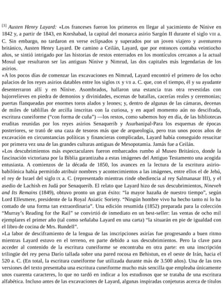 [3] Austen Henry Layard: «Los franceses fueron los primeros en llegar al yacimiento de Nínive en 
1842 y, a partir de 1843, en Korshabad, la capital del monarca asirio Sargón II durante el siglo VIII a. 
C. Sin embargo, no tardaron en verse eclipsados y superados por un joven viajero y aventurero 
británico, Austen Henry Layard. De camino a Ceilán, Layard, que por entonces contaba veintiocho 
años, se sintió intrigado por las historias de restos enterrados en los montículos cercanos a la actual 
Mosul que resultaron ser las antiguas Nínive y Nimrud, las dos capitales más legendarias de los 
asirios. 
»A los pocos días de comenzar las excavaciones en Nimrud, Layard encontró el primero de los ocho 
palacios de los reyes asirios datables entre los siglos IX y VII a. C. que, con el tiempo, él y su ayudante 
desenterraron allí y en Nínive. Asombrados, hallaron una estancia tras otra revestidas con 
bajorrelieves en piedra de demonios y divinidades, escenas de batallas, cacerías reales y ceremonias; 
puertas flanqueadas por enormes toros alados y leones; y, dentro de algunas de las cámaras, decenas 
de miles de tablillas de arcilla inscritas con la curiosa, y en aquel momento aún no descifrada, 
escritura cuneiforme (“con forma de cuña”) —los restos, como sabemos hoy en día, de las bibliotecas 
eruditas reunidas por los reyes asirios Senaquerib y Asurbanipal-Para los esquemas de épocas 
posteriores, se trató de una caza de tesoros más que de arqueología, pero tras unos pocos años de 
excavación en circunstancias políticas y financieras complicadas, Layard había conseguido resucitar 
por primera vez una de las grandes culturas antiguas de Mesopotamia. Jamás fue a Ceilán. 
»Los descubrimientos más espectaculares fueron embarcados rumbo al Museo Británico, donde la 
fascinación victoriana por la Biblia garantizaba a estas imágenes del Antiguo Testamento una acogida 
entusiasta. A comienzos de la década de 1850, los avances en la lectura de la escritura asirio-babilónica 
había permitido atribuir nombres y acontecimientos a las imágenes, entre ellos el de Jehú, 
el rey de Israel del siglo IX a. C. (representado mientras rinde obediencia al rey Salmanasar III), y el 
asedio de Lachish en Judá por Senaquerib. El relato que Layard hizo de sus descubrimientos, Nineveh 
and Its Remains (1849), obtuvo pronto un gran éxito: “la mayor hazaña de nuestro tiempo”, según 
Lord Ellesmere, presidente de la Royal Asiatic Soriety. “Ningún hombre vivo ha hecho tanto ni lo ha 
contado de una forma tan extraordinaria”. Una edición resumida (1852) preparada para la colección 
“Murray’s Reading for the Rail” se convirtió de inmediato en un best-seller: las ventas de ocho mil 
ejemplares el primer año (tal como señalaba Layard en una carta) “la situarán en pie de igualdad con 
el libro de cocina de Mrs. Rundell”. 
»La labor de desciframiento de la lengua de las inscripciones asirías fue progresando a buen ritmo 
mientras Layard estuvo en el terreno, en parte debido a sus descubrimientos. Pero la clave para 
acceder al contenido de la escritura cuneiforme se encontraba en otra parte: en una inscripción 
trilingüe del rey persa Darío tallada sobre una pared rocosa en Behistun, en el oeste de Irán, hacia el 
520 a. C. (En total, la escritura cuneiforme fue utilizada durante más de 3.500 años). Una de las tres 
versiones del texto presentaba una escritura cuneiforme mucho más sencilla que empleaba únicamente 
unos cuarenta caracteres, lo que no tardó en indicar a los estudiosos que se trataba de una escritura 
alfabética. Incluso antes de las excavaciones de Layard, algunas inspiradas conjeturas acerca de títulos 
 
