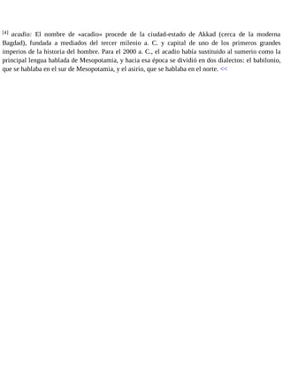 [4] acadio: El nombre de «acadio» procede de la ciudad-estado de Akkad (cerca de la moderna 
Bagdad), fundada a mediados del tercer milenio a. C. y capital de uno de los primeros grandes 
imperios de la historia del hombre. Para el 2000 a. C., el acadio había sustituido al sumerio como la 
principal lengua hablada de Mesopotamia, y hacia esa época se dividió en dos dialectos: el babilonio, 
que se hablaba en el sur de Mesopotamia, y el asirio, que se hablaba en el norte. << 
 