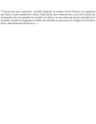 [7] provocó una gran conmoción: «El Daily Telegraph de Londres ofreció financiar una expedición 
para buscar la parte perdida de la tablilla. Smith partió como estaba previsto, y tan sólo al quinto día 
de búsqueda entre las montañas de escombros de Nínive, con una suerte que parecía inspirada por la 
divinidad, encontró un fragmento de tablilla que rellenaba la mayor parte de la laguna de la historia» 
(Potts, «Buried between the Rivers»). << 
 