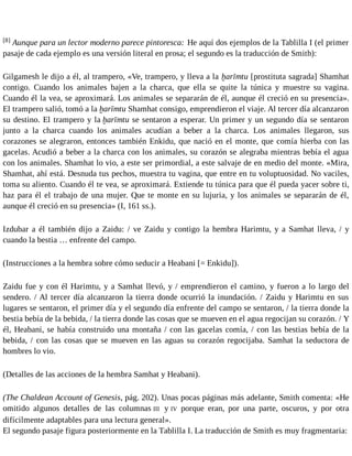 [8] Aunque para un lector moderno parece pintoresca: He aquí dos ejemplos de la Tablilla I (el primer 
pasaje de cada ejemplo es una versión literal en prosa; el segundo es la traducción de Smith): 
Gilgamesh le dijo a él, al trampero, «Ve, trampero, y lleva a la ḫarīmtu [prostituta sagrada] Shamhat 
contigo. Cuando los animales bajen a la charca, que ella se quite la túnica y muestre su vagina. 
Cuando él la vea, se aproximará. Los animales se separarán de él, aunque él creció en su presencia». 
El trampero salió, tomó a la ḫarīmtu Shamhat consigo, emprendieron el viaje. Al tercer día alcanzaron 
su destino. El trampero y la ḫarīmtu se sentaron a esperar. Un primer y un segundo día se sentaron 
junto a la charca cuando los animales acudían a beber a la charca. Los animales llegaron, sus 
corazones se alegraron, entonces también Enkidu, que nació en el monte, que comía hierba con las 
gacelas. Acudió a beber a la charca con los animales, su corazón se alegraba mientras bebía el agua 
con los animales. Shamhat lo vio, a este ser primordial, a este salvaje de en medio del monte. «Mira, 
Shamhat, ahí está. Desnuda tus pechos, muestra tu vagina, que entre en tu voluptuosidad. No vaciles, 
toma su aliento. Cuando él te vea, se aproximará. Extiende tu túnica para que él pueda yacer sobre ti, 
haz para él el trabajo de una mujer. Que te monte en su lujuria, y los animales se separarán de él, 
aunque él creció en su presencia» (I, 161 ss.). 
Izdubar a él también dijo a Zaidu: / ve Zaidu y contigo la hembra Harimtu, y a Samhat lleva, / y 
cuando la bestia … enfrente del campo. 
(Instrucciones a la hembra sobre cómo seducir a Heabani [= Enkidu]). 
Zaidu fue y con él Harimtu, y a Samhat llevó, y / emprendieron el camino, y fueron a lo largo del 
sendero. / Al tercer día alcanzaron la tierra donde ocurrió la inundación. / Zaidu y Harimtu en sus 
lugares se sentaron, el primer día y el segundo día enfrente del campo se sentaron, / la tierra donde la 
bestia bebía de la bebida, / la tierra donde las cosas que se mueven en el agua regocijan su corazón. / Y 
él, Heabani, se había construido una montaña / con las gacelas comía, / con las bestias bebía de la 
bebida, / con las cosas que se mueven en las aguas su corazón regocijaba. Samhat la seductora de 
hombres lo vio. 
(Detalles de las acciones de la hembra Samhat y Heabani). 
(The Chaldean Account of Genesis, pág. 202). Unas pocas páginas más adelante, Smith comenta: «He 
omitido algunos detalles de las columnas III y IV porque eran, por una parte, oscuros, y por otra 
difícilmente adaptables para una lectura general». 
El segundo pasaje figura posteriormente en la Tablilla I. La traducción de Smith es muy fragmentaria: 
 