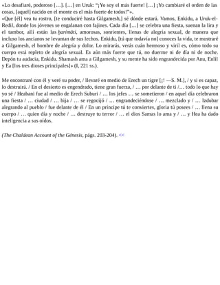 «Lo desafiaré, poderoso […]. […] en Uruk: “¡Yo soy el más fuerte! […] ¡Yo cambiaré el orden de las 
cosas, [aquel] nacido en el monte es el más fuerte de todos!”». 
«Que [él] vea tu rostro, [te conduciré hasta Gilgamesh,] sé dónde estará. Vamos, Enkidu, a Uruk-el- 
Redil, donde los jóvenes se engalanan con fajines. Cada día […] se celebra una fiesta, suenan la lira y 
el tambor, allí están las ḫarímātí, amorosas, sonrientes, llenas de alegría sexual, de manera que 
incluso los ancianos se levantan de sus lechos. Enkidu, [tú que todavía no] conoces la vida, te mostraré 
a Gilgamesh, el hombre de alegría y dolor. Lo mirarás, verás cuán hermoso y viril es, cómo todo su 
cuerpo está repleto de alegría sexual. Es aún más fuerte que tú, no duerme ni de día ni de noche. 
Depón tu audacia, Enkidu. Shamash ama a Gilgamesh, y su mente ha sido engrandecida por Anu, Enlil 
y Ea [los tres dioses principales]» (I, 221 ss.). 
Me encontraré con él y veré su poder, / llevaré en medio de Erech un tigre [¡! —S. M.], / y si es capaz, 
lo destruirá. / En el desierto es engendrado, tiene gran fuerza, / … por delante de ti /… todo lo que hay 
yo sé / Heabani fue al medio de Erech Suburi / … los jefes … se sometieron / en aquel día celebraron 
una fiesta / … ciudad / … hija / … se regocijó / … engrandeciéndose / … mezclado y / … Izdubar 
alegrando al pueblo / fue delante de él / En un príncipe tú te conviertes, gloria tú posees / … llena su 
cuerpo / … quien día y noche / … destruye tu terror / … el dios Samas lo ama y / … y Hea ha dado 
inteligencia a sus oídos. 
(The Chaldean Account of the Génesis, págs. 203-204). << 
 