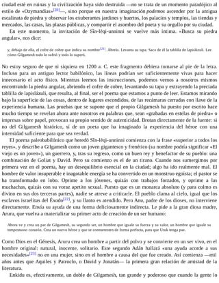 ciudad esté en ruinas y la civilización haya sido destruida —no se trata de un momento paradójico al 
estilo de «Ozymandias»[20]—, sino porque en nuestra imaginación podemos ascender por la antigua 
escalinata de piedra y observar los exuberantes jardines y huertos, los palacios y templos, las tiendas y 
mercados, las casas, las plazas públicas, y compartir el asombro del poeta y su orgullo por su ciudad. 
En este momento, la invitación de Sîn-lēqi-unninni se vuelve más íntima. «Busca su piedra 
angular», nos dice: 
y, debajo de ella, el cofre de cobre que indica su nombre[21]. Ábrelo. Levanta su tapa. Saca de él la tablilla de lapislázuli. Lee 
cómo Gilgamesh todo lo sufrió y todo lo superó. 
No estoy seguro de que ni siquiera en 1200 a. C. este fragmento debiera tomarse al pie de la letra. 
Incluso para un antiguo lector babilónico, las líneas podrían ser suficientemente vivas para hacer 
innecesario el acto físico. Mientras leemos las instrucciones, podemos vernos a nosotros mismos 
encontrando la piedra angular, abriendo el cofre de cobre, levantando su tapa y extrayendo la preciada 
tablilla de lapislázuli, que resulta, al final, ser el poema que estamos a punto de leer. Estamos mirando 
bajo la superficie de las cosas, dentro de lugares escondidos, de las recámaras cerradas con llave de la 
experiencia humana. Las pruebas que se supone que el propio Gilgamesh ha puesto por escrito hace 
mucho tiempo se revelan ahora ante nosotros en palabras que, sean «grabadas en estelas de piedra» o 
impresas sobre papel, provocan su propio sentido de autenticidad. Brotan directamente de la fuente: si 
no del Gilgamesh histórico, sí de un poeta que ha imaginado la experiencia del héroe con una 
intensidad suficiente para que sea verdad. 
El poema paleobabilónico que heredó Sîn-lēqi-unninni comienza con la frase «superior a todos los 
reyes», y describe a Gilgamesh como un joven gigantesco y frenético (su nombre podría significar «El 
viejo es un joven»), un guerrero, y, tras su regreso, como un buen rey y benefactor de su pueblo: una 
combinación de Goliat y David. Pero su comienzo es el de un tirano. Cuando nos sumergimos por 
primera vez en el poema, hay un desequilibrio esencial en la ciudad; algo ha ido realmente mal. El 
hombre de valor insuperable e inagotable energía se ha convertido en un monstruo egoísta; el pastor se 
ha transformado en lobo. Oprime a los jóvenes, quizás con trabajos forzados, y oprime a las 
muchachas, quizás con su voraz apetito sexual. Puesto que es un monarca absoluto (y para colmo es 
divino en sus dos terceras partes), nadie se atreve a criticarle. El pueblo clama al cielo, igual que los 
esclavos israelitas del Éxodo[22], y su llanto es atendido. Pero Anu, padre de los dioses, no interviene 
directamente. Envía su ayuda de una forma deliciosamente indirecta. Le pide a la gran diosa madre, 
Aruru, que vuelva a materializar su primer acto de creación de un ser humano: 
Ahora ve y crea un par de Gilgamesh, su segundo ser, un hombre que iguale su fuerza y su valor, un hombre que iguale su 
tempestuoso corazón. Crea un nuevo héroe y que se contrarresten de forma perfecta, para que Uruk tenga paz. 
Como Dios en el Génesis, Aruru crea un hombre a partir del polvo y se convierte en un ser vivo, en el 
hombre original: natural, inocente, solitario. Este segundo Adán hallará «una ayuda acorde a sus 
necesidades»[23] no en una mujer, sino en el hombre a causa del que fue creado. Así comienza —mil 
años antes que Aquiles y Patroclo, o David y Jonatán— la primera gran relación de amistad de la 
literatura. 
Enkidu es, efectivamente, un doble de Gilgamesh, tan grande y poderoso que cuando la gente lo 
 