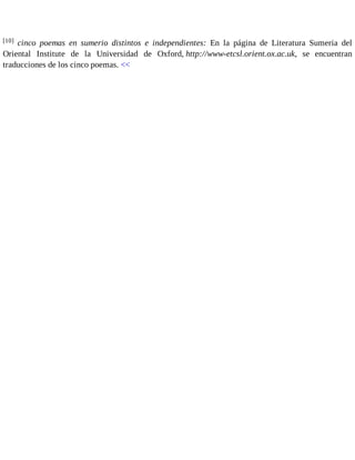 [10] cinco poemas en sumerio distintos e independientes: En la página de Literatura Sumeria del 
Oriental Institute de la Universidad de Oxford, http://www-etcsl.orient.ox.ac.uk, se encuentran 
traducciones de los cinco poemas. << 
 