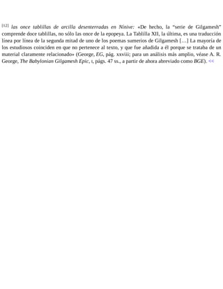 [12] las once tablillas de arcilla desenterradas en Nínive: «De hecho, la “serie de Gilgamesh” 
comprende doce tablillas, no sólo las once de la epopeya. La Tablilla XII, la última, es una traducción 
línea por línea de la segunda mitad de uno de los poemas sumerios de Gilgamesh […] La mayoría de 
los estudiosos coinciden en que no pertenece al texto, y que fue añadida a él porque se trataba de un 
material claramente relacionado» (George, EG, pág. xxviii; para un análisis más amplio, véase A. R. 
George, The Babylonian Gilgamesh Epic, I, págs. 47 ss., a partir de ahora abreviado como BGE). << 
 