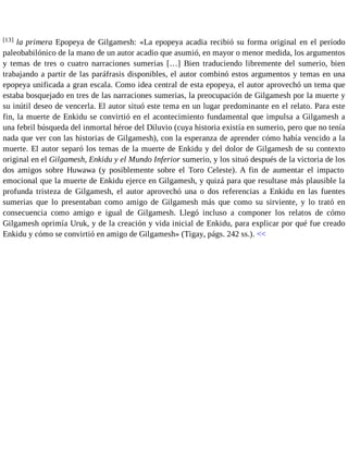 [13] la primera Epopeya de Gilgamesh: «La epopeya acadia recibió su forma original en el período 
paleobabilónico de la mano de un autor acadio que asumió, en mayor o menor medida, los argumentos 
y temas de tres o cuatro narraciones sumerias […] Bien traduciendo libremente del sumerio, bien 
trabajando a partir de las paráfrasis disponibles, el autor combinó estos argumentos y temas en una 
epopeya unificada a gran escala. Como idea central de esta epopeya, el autor aprovechó un tema que 
estaba bosquejado en tres de las narraciones sumerias, la preocupación de Gilgamesh por la muerte y 
su inútil deseo de vencerla. El autor situó este tema en un lugar predominante en el relato. Para este 
fin, la muerte de Enkidu se convirtió en el acontecimiento fundamental que impulsa a Gilgamesh a 
una febril búsqueda del inmortal héroe del Diluvio (cuya historia existía en sumerio, pero que no tenía 
nada que ver con las historias de Gilgamesh), con la esperanza de aprender cómo había vencido a la 
muerte. El autor separó los temas de la muerte de Enkidu y del dolor de Gilgamesh de su contexto 
original en el Gilgamesh, Enkidu y el Mundo Inferior sumerio, y los situó después de la victoria de los 
dos amigos sobre Huwawa (y posiblemente sobre el Toro Celeste). A fin de aumentar el impacto 
emocional que la muerte de Enkidu ejerce en Gilgamesh, y quizá para que resultase más plausible la 
profunda tristeza de Gilgamesh, el autor aprovechó una o dos referencias a Enkidu en las fuentes 
sumerias que lo presentaban como amigo de Gilgamesh más que como su sirviente, y lo trató en 
consecuencia como amigo e igual de Gilgamesh. Llegó incluso a componer los relatos de cómo 
Gilgamesh oprimía Uruk, y de la creación y vida inicial de Enkidu, para explicar por qué fue creado 
Enkidu y cómo se convirtió en amigo de Gilgamesh» (Tigay, págs. 242 ss.). << 
 