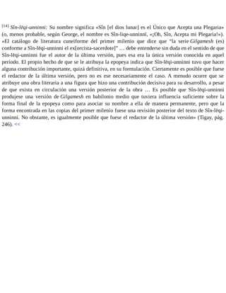 [14] Sîn-lēqi-unninni: Su nombre significa «Sîn [el dios lunar] es el Único que Acepta una Plegaria» 
(o, menos probable, según George, el nombre es Sîn-liqe-unninnī, «¡Oh, Sîn, Acepta mi Plegaria!»). 
«El catálogo de literatura cuneiforme del primer milenio que dice que “la serie Gilgamesh (es) 
conforme a Sîn-lēqi-unninni el ex[orcista-sacerdote]” … debe entenderse sin duda en el sentido de que 
Sîn-lēqi-unninni fue el autor de la última versión, pues esa era la única versión conocida en aquel 
período. El propio hecho de que se le atribuya la epopeya indica que Sîn-lēqi-unninni tuvo que hacer 
alguna contribución importante, quizá definitiva, en su formulación. Ciertamente es posible que fuese 
el redactor de la última versión, pero no es ese necesariamente el caso. A menudo ocurre que se 
atribuye una obra literaria a una figura que hizo una contribución decisiva para su desarrollo, a pesar 
de que exista en circulación una versión posterior de la obra … Es posible que Sîn-lēqi-unninni 
produjese una versión de Gilgamesh en babilonio medio que tuviera influencia suficiente sobre la 
forma final de la epopeya como para asociar su nombre a ella de manera permanente, pero que la 
forma encontrada en las copias del primer milenio fuese una revisión posterior del texto de Sîn-lēqi-unninni. 
No obstante, es igualmente posible que fuese el redactor de la última versión» (Tigay, pág. 
246). << 
 