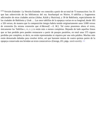 [15] Versión Estándar: La Versión Estándar «es conocida a partir de un total de 73 manuscritos: los 35 
que han sobrevivido de las bibliotecas del rey Asurbanipal en Nínive, 8 tablillas y fragmentos 
adicionales de otras ciudades asirias (Ashur, Kalah y Huzirina), y 30 de Babilonia, especialmente de 
las ciudades de Babilonia y Uruk … Las once tablillas de la epopeya varían en su longitud, desde 183 
a 326 versos, de manera que la composición íntegra habría tenido originariamente unos 3.000 versos 
de extensión [la misma extensión que el Beowulf —S. M.]. Tal como poseemos ahora el texto, 
únicamente las Tablillas I, VI, X y XI están más o menos completas. Dejando de lado aquellas líneas 
que se han perdido pero pueden restaurarse a partir de pasajes paralelos, en total unas 575 siguen 
perdidas por completo, es decir, no están representadas ni siquiera por una sola palabra. Muchas más 
están demasiado dañadas para resultar útiles, así que bastante menos de cuatro quintas partes de la 
epopeya conservada nos brindan un texto consecutivo» (George, EG, págs. xxvii-xxviii). << 
 