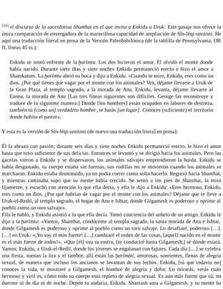 [16] el discurso de la sacerdotisa Shamhat en el que invita a Enkidu a Uruk: Este pasaje nos ofrece la 
única comparación de envergadura de la maravillosa capacidad de ampliación de Sîn-lēqi-unninni. He 
aquí una traducción literal en prosa de la Versión Paleobabilónica (de la tablilla de Pennsylvania, OB 
II, líneas 45 ss.): 
Enkidu se sentó enfrente de la ḫarīmtu. Los dos hicieron el amor. Él olvidó el monte donde 
había nacido. Durante siete días y siete noches Enkidu permaneció erecto e hizo el amor a 
Shamkatum. La ḫarīmtu abrió su boca y dijo a Enkidu. «Cuando te miro, Enkidu, eres como un 
dios. ¿Por qué tienes que vagar por el monte con los animales? Ven, déjame llevarte a Uruk de 
la Gran Plaza, al templo sagrado, a la morada de Anu. Enkidu, levanta, déjame llevarte al 
Eanna, la morada de Anu [Las tres líneas siguientes son difíciles. George las reconstruye y 
traduce de la siguiente manera:] Donde [los hombres] están ocupados en labores de destreza, 
también tú [como un] verdadero hombre , te harás [un lugar]. Conoces (suficiente) el territorio 
donde habita el pastor». 
Y esta es la versión de Sîn-lēqi-unninni (de nuevo una traducción litera] en prosa): 
Él la abrazó con pasión; durante seis días y siete noches Enkidu permaneció erecto, le hizo el amor 
hasta que tuvo suficiente de sus delicias. Entonces se levantó y se dirigió hacia los animales. Pero las 
gacelas vieron a Enkidu y se dispersaron, los animales salvajes emprendieron la huida. Enkidu se 
había desgastado, su cuerpo estaba sin fuerzas, sus rodillas no se movieron cuando los animales se 
marcharon. Enkidu estaba disminuido, ya no podía correr como solía hacerlo. Regresó hacia Shamhat, 
y mientras caminaba supo que su mente había crecido. Se sentó a los pies de Shamhat, la miró 
fijamente, y escuchó con atención lo que ella decía, y ella le dijo a Enkidu: «Eres hermoso, Enkidu, 
eres como un dios. ¿Por qué habrías de vagar por el monte con los animales? Déjame que te lleve a 
Uruk-el-Redil, al templo sagrado, el hogar de Anu e Ishtar, donde Gilgamesh es poderoso y oprime al 
pueblo como un toro salvaje». 
Ella le habló, y Enkidu asintió a lo que ella decía. Tomó conciencia del anhelo de un amigo. Enkidu le 
dijo a la ḫarīmtu: «Vamos, Shamhat, condúceme al templo sagrado, la santa morada de Anu e Ishtar, 
donde Gilgamesh es poderoso y oprime al pueblo como un toro salvaje. Lo desafiaré, poderoso […]. 
[…] en Uruk: «¡Yo soy el más fuerte! […] cambiaré el orden de las cosas, [aquel] nacido en el monte 
es el más fuerte de todos!». «Que [él] vea tu rostro, [te conduciré hasta Gilgamesh,] sé dónde estará. 
Vamos, Enkidu, a Uruk-el-Redil, donde los jóvenes se engalanan con fajines. Cada día […] se celebra 
una fiesta, suenan la lira y el tambor, allí están las ḫarímātí, amorosas, sonrientes, llenas de alegría 
sexual, de manera que incluso los ancianos se levantan de sus lechos. Enkidu, [tú que todavía no] 
conoces la vida, te mostraré a Gilgamesh, el hombre de alegría y dolor. Lo mirarás, verás cuán 
hermoso y viril es, cómo todo su cuerpo está repleto de alegría sexual. Es aún más fuerte que tú; no 
duerme ni de día ni de noche. Depón tu audacia, Enkidu. Shamash ama a Gilgamesh, y su mente ha 
 