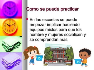 Como se puede practicarComo se puede practicar
 En las escuelas se puedeEn las escuelas se puede
empezar implicar haciendoempezar implicar haciendo
equipos mixtos para que losequipos mixtos para que los
hombre y mujeres socialicen yhombre y mujeres socialicen y
se comprendan masse comprendan mas
 