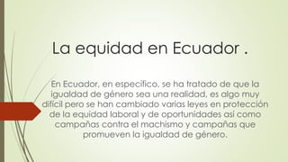 La equidad en Ecuador .
En Ecuador, en específico, se ha tratado de que la
igualdad de género sea una realidad, es algo muy
difícil pero se han cambiado varias leyes en protección
de la equidad laboral y de oportunidades así como
campañas contra el machismo y campañas que
promueven la igualdad de género.
 