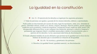 La igualdad en la constitución
 Art. 11.- El ejercicio de los derechos se regirá por los siguientes principios:
2. Todas las personas son iguales y gozarán de los mismos derechos, deberes y oportunidades.
Nadie podrá ser discriminado por razones de etnia, lugar de nacimiento, edad, sexo, identidad de
género, identidad cultural, estado civil, idioma, religión, ideología, filiación política, pasado judicial,
condición socio-económica, condición migratoria, orientación sexual, estado de salud, portar VIH,
discapacidad, diferencia física; ni por cualquier otra distinción, personal o colectiva, temporal o
permanente, que tenga por objeto o resultado menoscabar o anular el reconocimiento, goce o
ejercicio de los derechos. La ley sancionará toda forma de discriminación.
El Estado adoptará medidas de acción afirmativa que promuevan la igualdad real en favor de los
titulares de derechos que se encuentren en situación de desigualdad.
 Art. 66.- Se reconoce y garantizará a las personas:
4. Derecho a la igualdad formal, igualdad material y no discriminación.
 
