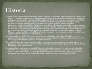 El origen de las carreras asciende a la más remota antigüedad. Fueron el objeto principal de las fiestas de
Grecia y cantadas por sus poetas. La fábula de los centauros parece probar que ciertos pueblos de este
país, particularmente los tesábanos, habían adquirido desde muy temprano una grande habilidad en
el arte de la equitación. Varios pasajes de Homero, de Píndaro y de Sófocles, atestiguan que las
carreras de caballos estaban ya muy en boga cuando fueron introducidas en los juegos
olímpicos, hacia la olimpiada 85. De la Grecia pasó el gusto de estos ejercicios a los romanos quienes
los hicieron entrar en sus festejos públicos. La carrera consistía en dar siete veces la vuelta al circo; los
caballos iban atados a carros ligeros y encontraban en cierto paraje del tránsito límites colocados de
tal manera, que sin una destreza infinita de parte del conductor, el carro podía hacerse pedazos.
Muchas veces se inmolaba al dios Marte el caballo vencedor, y su propietario recibía en cambio otros
caballos, coronas de oro, de plata, vestidos...
Las brillantes luchas del hipódromo en Roma, fueron trasladadas a las orillas del Bósforo pero la
importancia que algunos emperadores dieron con frecuencia a esta institución, fue tal vez una de las
causas que contribuyeron a la caída del imperio romano.
Durante la edad media, las carreras de caballos cayeron en un profundo olvido; no reaparecieron en
parte, sino en la época de los torneos y de las fiestas caballerescas, de las que tanto tiempo se mostró
tan pródiga la Europa medieval.
En nuestros días a los ingleses se les debe la resurrección de las carreras, pero bajo un punto de vista
diferente al de los antiguos. Para éstos dichos juegos no eran más que un medio de desarrollar el
valor, la fuerza, la destreza, y la agilidad de los luchadores y de los guerreros; para los modernos se
considera como un medio de mejorar la especie caballar así como un medio de diversión.
 