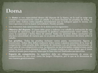  La doma es una especialidad dentro del deporte de la hípica, en la cual se exige una
completa compenetración entre el caballo y el jinete.Durante las pruebas de doma, el
animal debe realizar todos aquellos movimientos que le indiquen quien lo monta, sin
interrupciones y con la mayor naturalidad y fluidez posible.
 Los elementos más característicos de la doma son los siguientes:
 Objetivo del deporte. El jinete debe guiar y ordenar a su caballo la realización de una
variedad de ejercicios, que demuestren la perfecta compenetración entre ambos, así
como la capacidad y forma física de animal. Todas las acciones deben ejectuarse con
absoluta naturalidad, de manera que no se pueda advertir la dirección del jinete sobre el
caballo.
 Las pruebas. Todas las pruebas incluyen varios pasos, movimientos, figuras y
transiciones. Todos ellos deben realizarse sobre zonas o puntos concretos de la zona de
competición. Cada prueba debe realizarse de memoria y en un tiempo determinado, el
cual varía de una competición a otra. La duración en las principales competiciones oscila
entre los nueve y once minutos y medio. El tiempo empieza a contar desde que el jinete
saluda al jurado para empezar, hasta que lo hace una vez finalizados sus ejercicios.
 Espacio de competición. Su superficie debe ser obligatoriamente de arena en
competiciones de alto nivel, como los Juegos Olímpicos, por lo que se le denomina de
esta manera genéricamente.
 