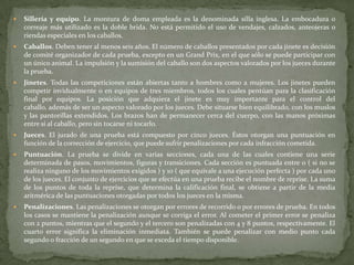  Sillería y equipo. La montura de doma empleada es la denominada silla inglesa. La embocadura o
correaje más utilizado es la doble brida. No está permitido el uso de vendajes, calzados, anteojeras o
riendas especiales en los caballos.
 Caballos. Deben tener al menos seis años. El número de caballos presentados por cada jinete es decisión
de comité organizador de cada prueba, excepto en un Grand Prix, en el que sólo se puede participar con
un único animal. La impulsión y la sumisión del caballo son dos aspectos valorados por los jueces durante
la prueba.
 Jinetes. Todas las competiciones están abiertas tanto a hombres como a mujeres. Los jinetes pueden
competir invidualmente o en equipos de tres miembros, todos los cuales pentúan para la clasificación
final por equipos. La posición que adquiera el jinete es muy importante para el control del
caballo, además de ser un aspecto valorado por los jueces. Debe situarse bien equilibrado, con los muslos
y las pantorillas extendidos. Los brazos han de permanecer cerca del cuerpo, con las manos próximas
entre sí al caballo, pero sin tocarse ni tocarlo.
 Jueces. El jurado de una prueba está compuesto por cinco jueces. Éstos otorgan una puntuación en
función de la corrección de ejercicio, que puede sufrir penalizaciones por cada infracción cometida.
 Puntuación. La prueba se divide en varias secciones, cada una de las cuales contiene una serie
determinada de pasos, movimientos, figuras y transiciones. Cada sección es puntuada entre 0 ( si no se
realiza ninguno de los movimientos exigidos ) y 10 ( que equivale a una ejecución perfecta ) por cada uno
de los jueces. El conjunto de ejercicios que se efectúa en una prueba recibe el nombre de reprise. La suma
de los puntos de toda la reprise, que determina la calificación final, se obtiene a partir de la media
aritmérica de las puntuaciones otorgadas por todos los jueces en la misma.
 Penalizaciones. Las penalizaciones se otorgan por errores de recorrido o por errores de prueba. En todos
los casos se mantiene la penalización aunque se corriga el error. Al cometer el primer error se penaliza
con 2 puntos, mientras que el segundo y el tercero son penalizadas con 4 y 8 puntos, respectivamente. El
cuarto error significa la eliminación inmediata. También se puede penalizar con medio punto cada
segundo o fracción de un segundo en que se exceda el tiempo disponible.
 