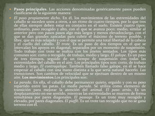  Pasos principales. Las acciones denominadas genéricamente pasos pueden
clasificarse de la siguiente manera:
 El paso propiamente dicho. En él, los movimientos de las extremidades del
caballo se suceden unos a otros, a un ritmo de cuatro tiempos, por lo que tres
de ellas siempre deben estar en contacto en el suelo. Existen cuatro tipos:
ordinario, paso recogido y alto, con el que se avanza poco; medio, similar al
anterior pero con pasos pasos algo más largos y menos elevados;largo, con el
que se dan grandes zancadas para cubrir el máximo de terreno posible, y
libre, que es más relajado y con el que se permite una total libertad de la cabeza
y el cuello del caballo. El trote. Es un paso de dos tiempos en el que se
intercalan los apoyos en diagonal, separados por un momento de suspensión.
Todo trabajo con trote se realiza con los jinetes sentados. Los tipos más
comunes son: corto o recogido, de trabajo, medio y largo. El galope. Es un paso
de tres tiempos, seguido de un tiempo de suspensión con todas las
extremidades del caballo en el aire. Los principales tipos son: corto, de trabajo
medio y largo. El contragalope. También llamado falso galope, en él se hace
empezar al caballo con una mano distinta a la que sería natural hacerlo. Las
transiciones. Son cambios de velocidad que se ejectuan dentro de un mismo
aire. Los movimientos.Los principales son:
 La parada. En ella, el caballo debe permanecer quieto, erguido y con su peso
repartido entre las patas. La media parada. Se utiliza como elemento de
transición para mejorar la atención del animal. El paso atrás. Es un
desplazamiento en ese sentido, mientras las extremidades se mueven de forma
simultánea por pares diagonales. El passage. Es un trote muy recogido y
elevado, por pares diagonales. El piaffé. Es un trote tan recogido que no se gana
terreno con él.
 