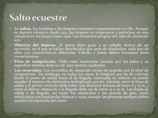  En saltos, los hombres y las mujeres compiten conjuntamente en ella. Aunque
es deporte olímpico desde 1912, las mujeres no empezaron a participar en esta
categoría en los Juegos hasta 1956. Los elementos propios del salto de obstáculo
son:
 Objetivo del deporte. El jinete debe guiar a su caballo dentro de un
recorrido, en el que se hallan distribuidos una serie de obstáculos, cada uno de
ellos con características diferentes. Caballo y jinete deben franquear éstos
correctamente.
 Pista de competición. Debe estar totalmente cerrada por los lados y su
superficie mínima debe ser de 2500 metros cuadrados.
 Los recorridos. Los recorridos de obstáculo varían de acuerdo con el nivel de
competición. Sin embargo, en todos los casos, la longitud que ha de cubrirse
desde el punto de salida hasta el de llegada, expresada en metros, no puede
exceder el número de obstáculos multiplicado por 60. Además, entre la línea de
salida y el primer ostáculo debe haber una distancia mínima de entre 6 y 15 m, y
entre el último obstáculo y la llegada debe ser de entre 15 y 25 m. Las líneas de
salida y de llegada, así como los obstáculos y los puntos de giro, están
señalizados con banderolas blancas y rojas, aunque las primeras siempre deben
quedar a la izquierda del jinete
 