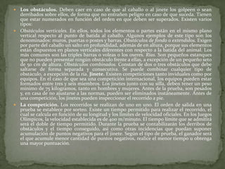  Los obstáculos. Deben caer en caso de que al caballo o al jinete los golpeen o sean
derribados sobre ellos, de forma que no entrañen peligro en caso de que suceda. Tienen
que estar numerados en función del orden en que deben ser superados. Existen varios
tipos:
 Obstáculos verticales. En ellos, todos los elementos o partes están en el mismo plano
vertical respecto al punto de batida al caballo. Algunos ejemplos de este tipo son los
denominados: muros, puertas o postes y barras. Obstáculos de fondo o extendidos. Exigen
por parte del caballo un salto en profundidad, además de en altura, porque sus elementos
están dispuestos en planos verticales diferentes con respecto a la batida del animal. Los
más comunes son las triples barras o voleas o los oxeres. Rías. Son pequeños estanques
que no pueden presentar ningún obstáculo frente a ellas, a excepción de un pequeño seto
de 50 cm de altura. Obstáculos combinados. Constan de dos o tres obstáculos que debe
saltarse de forma separada y consecutiva. Se puede combinar cualquier tipo de
obstáculo, a excepción de la ría. Jinete. Existen competiciones tanto inviduales como por
equipos. En el caso de que sea una competición internacional, los equipos pueden estar
formados entre tres y seis miembros. Los jinetes junto con su silla, deben tener un peso
mínimo de 75 kilogramos, tanto en hombres y mujeres. Antes de la prueba, son pesados
y, en casa de no ajustarse a las normas, pueden ser eliminados instáneamente. Antes de
una competición, los jinetes pueden inspeccionar el recorrido a pie.
 La competición. Los recorridos se realizan de uno en uno. El orden de salida en una
prueba se establece por sorteo. Existe un tiempo permitido para realizar el recorrido, el
cual se calcula en función de su longitud y los límites de velocidad oficiales. En los Juegos
Olímpicos, la velocidad establecida es de 400 m/minuto. El tiempo límite que se admitirá
será el doble de tiempo permitido. Durante la prueba se contabilizarán los derribos de
obstáculos y el tiempo conseguido, así como otras incidencias que puedan suponer
acumulación de puntos negativos para el jinete. Según el tipo de prueba, el ganador será
el que acumule menor cantidad de puntos negativos, realice el menor tiempo u obtenga
una mayor puntuación.
 
