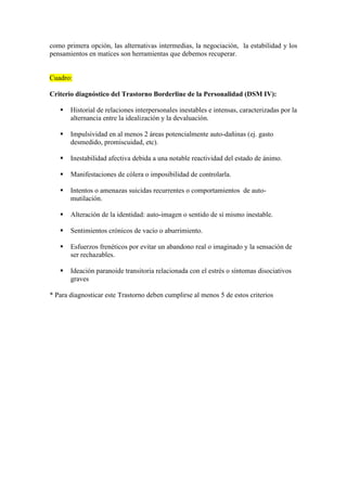 como primera opción, las alternativas intermedias, la negociación, la estabilidad y los
pensamientos en matices son herramientas que debemos recuperar.


Cuadro:

Criterio diagnóstico del Trastorno Borderline de la Personalidad (DSM IV):

      Historial de relaciones interpersonales inestables e intensas, caracterizadas por la
       alternancia entre la idealización y la devaluación.

      Impulsividad en al menos 2 áreas potencialmente auto-dañinas (ej. gasto
       desmedido, promiscuidad, etc).

      Inestabilidad afectiva debida a una notable reactividad del estado de ánimo.

      Manifestaciones de cólera o imposibilidad de controlarla.

      Intentos o amenazas suicidas recurrentes o comportamientos de auto-
       mutilación.

      Alteración de la identidad: auto-imagen o sentido de sí mismo inestable.

      Sentimientos crónicos de vacío o aburrimiento.

      Esfuerzos frenéticos por evitar un abandono real o imaginado y la sensación de
       ser rechazables.

      Ideación paranoide transitoria relacionada con el estrés o síntomas disociativos
       graves

* Para diagnosticar este Trastorno deben cumplirse al menos 5 de estos criterios
 