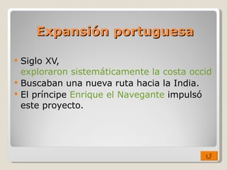 Expansión portuguesa Siglo XV,  exploraron sistemáticamente la costa occidental de África. Buscaban una nueva ruta hacia la India. El príncipe  Enrique el Navegante  impulsó este proyecto. 