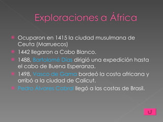 Ocuparon en 1415 la ciudad musulmana de Ceuta (Marruecos) 1442 llegaron a Cabo Blanco. 1488,  Bartolomé Días  dirigió una expedición hasta el cabo de Buena Esperanza. 1498,  Vasco de Gama  bordeó la costa africana y arribó a la ciudad de Calicut. Pedro Álvares Cabral  llegó a las costas de Brasil. 