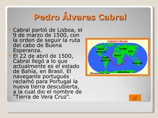 Pedro Álvares Cabral Cabral partió de Lisboa, el 9 de marzo de 1500, con la orden de seguir la ruta del cabo de Buena Esperanza. El 22 de abril de 1500, Cabral llegó a lo que actualmente es el estado de Bahía, en Brasil. El navegante portugués reclamó para Portugal la nueva tierra descubierta, a la cual dio el nombre de "Tierra de Vera Cruz". 
