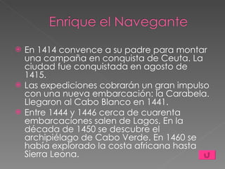 En 1414 convence a su padre para montar una campaña en conquista de Ceuta. La ciudad fue conquistada en agosto de 1415. Las expediciones cobrarán un gran impulso con una nueva embarcación: la Carabela. Llegaron al Cabo Blanco en 1441.  Entre 1444 y 1446 cerca de cuarenta embarcaciones salen de Lagos. En la década de 1450 se descubre el archipiélago de Cabo Verde. En 1460 se había explorado la costa africana hasta Sierra Leona. 