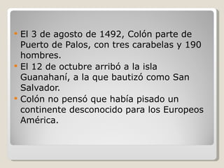 El 3 de agosto de 1492, Colón parte de Puerto de Palos, con tres carabelas y 190 hombres. El 12 de octubre arribó a la isla Guanahaní, a la que bautizó como San Salvador. Colón no pensó que había pisado un continente desconocido para los Europeos América. 