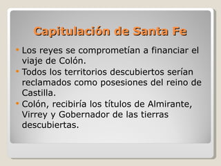 Capitulación de Santa Fe Los reyes se comprometían a financiar el viaje de Colón. Todos los territorios descubiertos serían reclamados como posesiones del reino de Castilla. Colón, recibiría los títulos de Almirante, Virrey y Gobernador de las tierras descubiertas. 