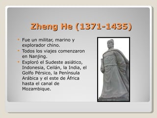 Zheng He (1371-1435) Fue un militar, marino y explorador chino. Todos los viajes comenzaron en Nanjing. Exploró el Sudeste asiático, Indonesia, Ceilán, la India, el Golfo Pérsico, la Península Arábica y el este de África hasta el canal de Mozambique. 