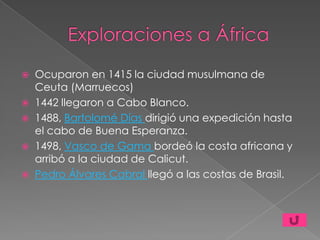    Ocuparon en 1415 la ciudad musulmana de
    Ceuta (Marruecos)
   1442 llegaron a Cabo Blanco.
   1488, Bartolomé Días dirigió una expedición hasta
    el cabo de Buena Esperanza.
   1498, Vasco de Gama bordeó la costa africana y
    arribó a la ciudad de Calicut.
   Pedro Álvares Cabral llegó a las costas de Brasil.
 