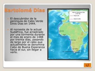 Bartolomé Días
    El descubridor de la
     península de Cabo Verde
     Dinis Dias en 1444.

    Al noroeste de la actual
     Sudáfrica, fue arrastrado
     por una tormenta durante
     el mes de enero de 1488
     por treinta días, pasando
     de largo por el cabo que
     actualmente se denomina
     Cabo de Buena Esperanza
     hacia el sur, sin llegar a
     verlo.
 