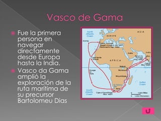  Fue la primera
  persona en
  navegar
  directamente
  desde Europa
  hasta la India.
 Vasco da Gama
  amplió la
  exploración de la
  ruta marítima de
  su precursor
  Bartolomeu Dias
 