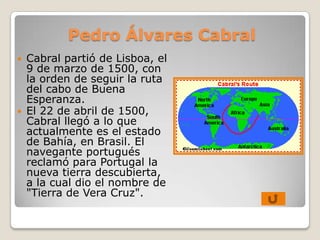 Pedro Álvares Cabral
   Cabral partió de Lisboa, el
    9 de marzo de 1500, con
    la orden de seguir la ruta
    del cabo de Buena
    Esperanza.
   El 22 de abril de 1500,
    Cabral llegó a lo que
    actualmente es el estado
    de Bahía, en Brasil. El
    navegante portugués
    reclamó para Portugal la
    nueva tierra descubierta,
    a la cual dio el nombre de
    "Tierra de Vera Cruz".
 